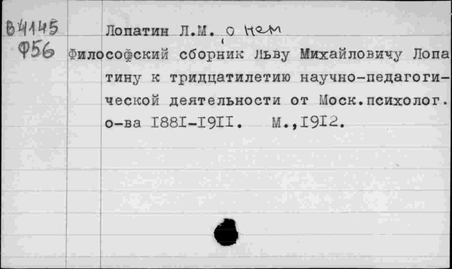 ﻿6^45 Лопатин Л.И. о
Ф56 Философский сборник Льву Михайловичу Лопа тину к тридцатилетию научно-педагогической деятельности от Моск.психолог. о-ва 1881-19И.	М.,1912.